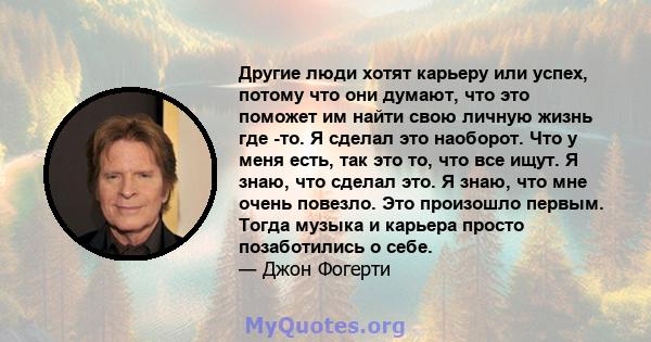 Другие люди хотят карьеру или успех, потому что они думают, что это поможет им найти свою личную жизнь где -то. Я сделал это наоборот. Что у меня есть, так это то, что все ищут. Я знаю, что сделал это. Я знаю, что мне