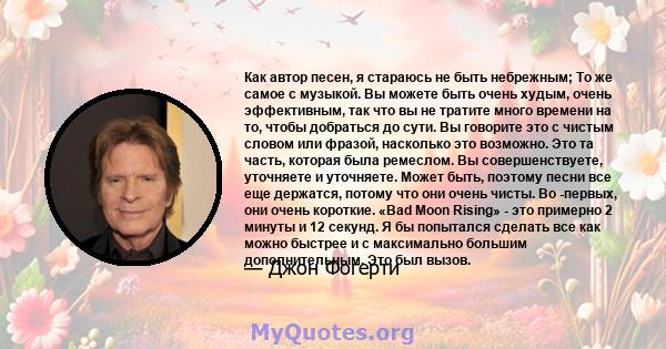 Как автор песен, я стараюсь не быть небрежным; То же самое с музыкой. Вы можете быть очень худым, очень эффективным, так что вы не тратите много времени на то, чтобы добраться до сути. Вы говорите это с чистым словом