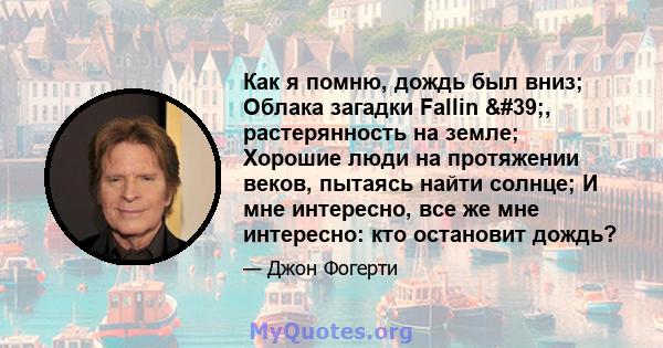 Как я помню, дождь был вниз; Облака загадки Fallin ', растерянность на земле; Хорошие люди на протяжении веков, пытаясь найти солнце; И мне интересно, все же мне интересно: кто остановит дождь?