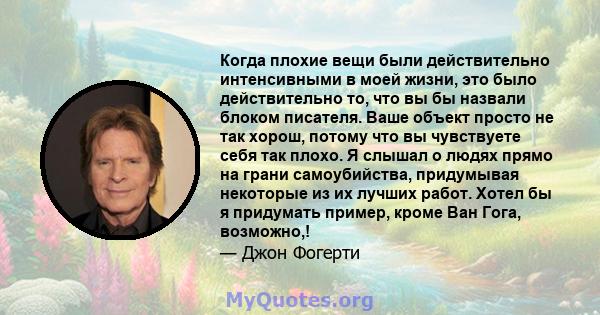 Когда плохие вещи были действительно интенсивными в моей жизни, это было действительно то, что вы бы назвали блоком писателя. Ваше объект просто не так хорош, потому что вы чувствуете себя так плохо. Я слышал о людях