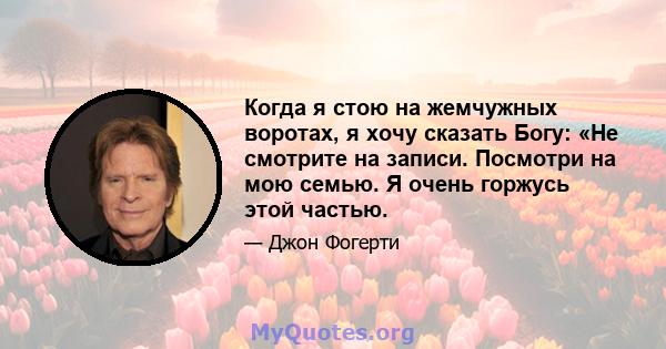 Когда я стою на жемчужных воротах, я хочу сказать Богу: «Не смотрите на записи. Посмотри на мою семью. Я очень горжусь этой частью.