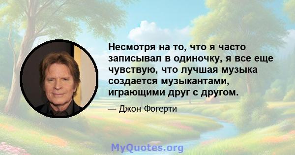 Несмотря на то, что я часто записывал в одиночку, я все еще чувствую, что лучшая музыка создается музыкантами, играющими друг с другом.