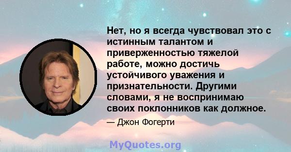 Нет, но я всегда чувствовал это с истинным талантом и приверженностью тяжелой работе, можно достичь устойчивого уважения и признательности. Другими словами, я не воспринимаю своих поклонников как должное.