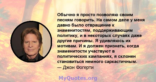 Обычно я просто позволяю своим песням говорить. На самом деле у меня давно было отвращение к знаменитостям, поддерживающим политику, и в некоторых случаях даже другие причины. Я удивляюсь их мотивам. И я должен