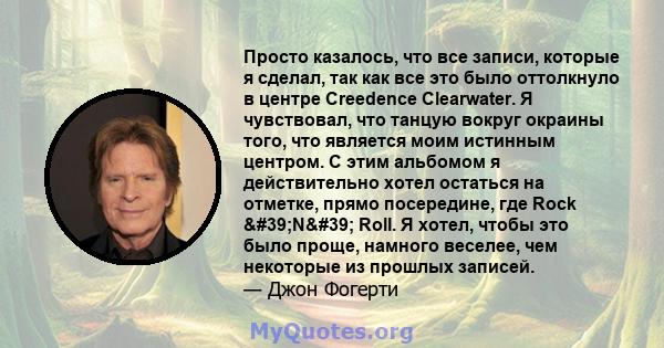 Просто казалось, что все записи, которые я сделал, так как все это было оттолкнуло в центре Creedence Clearwater. Я чувствовал, что танцую вокруг окраины того, что является моим истинным центром. С этим альбомом я