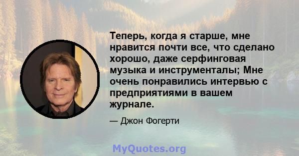 Теперь, когда я старше, мне нравится почти все, что сделано хорошо, даже серфинговая музыка и инструменталы; Мне очень понравились интервью с предприятиями в вашем журнале.