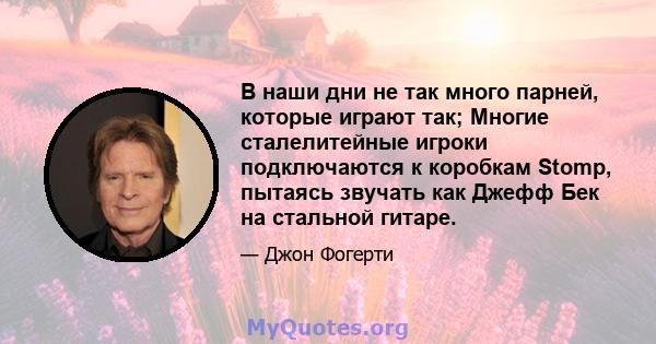 В наши дни не так много парней, которые играют так; Многие сталелитейные игроки подключаются к коробкам Stomp, пытаясь звучать как Джефф Бек на стальной гитаре.