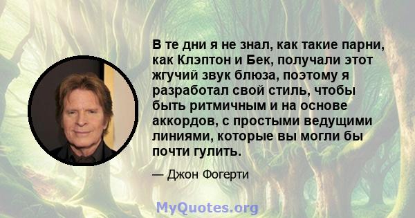 В те дни я не знал, как такие парни, как Клэптон и Бек, получали этот жгучий звук блюза, поэтому я разработал свой стиль, чтобы быть ритмичным и на основе аккордов, с простыми ведущими линиями, которые вы могли бы почти 