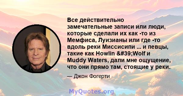 Все действительно замечательные записи или люди, которые сделали их как -то из Мемфиса, Луизианы или где -то вдоль реки Миссисипи ... и певцы, такие как Howlin 'Wolf и Muddy Waters, дали мне ощущение, что они прямо