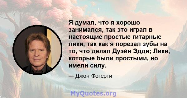 Я думал, что я хорошо занимался, так это играл в настоящие простые гитарные лики, так как я порезал зубы на то, что делал Дуэйн Эдди; Лики, которые были простыми, но имели силу.