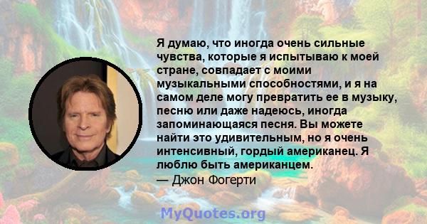 Я думаю, что иногда очень сильные чувства, которые я испытываю к моей стране, совпадает с моими музыкальными способностями, и я на самом деле могу превратить ее в музыку, песню или даже надеюсь, иногда запоминающаяся