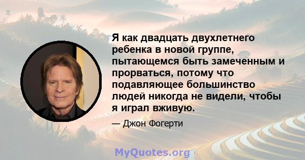 Я как двадцать двухлетнего ребенка в новой группе, пытающемся быть замеченным и прорваться, потому что подавляющее большинство людей никогда не видели, чтобы я играл вживую.