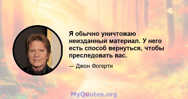 Я обычно уничтожаю неизданный материал. У него есть способ вернуться, чтобы преследовать вас.