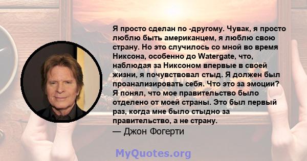 Я просто сделан по -другому. Чувак, я просто люблю быть американцем, я люблю свою страну. Но это случилось со мной во время Никсона, особенно до Watergate, что, наблюдая за Никсоном впервые в своей жизни, я почувствовал 