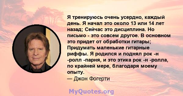 Я тренируюсь очень усердно, каждый день. Я начал это около 13 или 14 лет назад; Сейчас это дисциплина. Но письмо - это совсем другое. В основном это придет от обработки гитары; Придумать маленькие гитарные риффы. Я