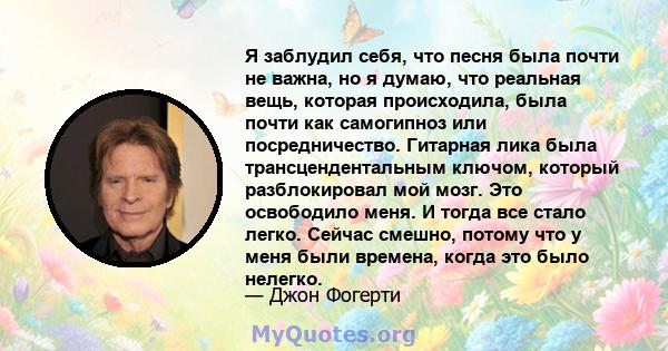 Я заблудил себя, что песня была почти не важна, но я думаю, что реальная вещь, которая происходила, была почти как самогипноз или посредничество. Гитарная лика была трансцендентальным ключом, который разблокировал мой