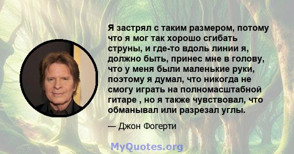 Я застрял с таким размером, потому что я мог так хорошо сгибать струны, и где-то вдоль линии я, должно быть, принес мне в голову, что у меня были маленькие руки, поэтому я думал, что никогда не смогу играть на