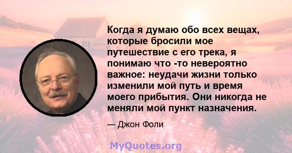 Когда я думаю обо всех вещах, которые бросили мое путешествие с его трека, я понимаю что -то невероятно важное: неудачи жизни только изменили мой путь и время моего прибытия. Они никогда не меняли мой пункт назначения.