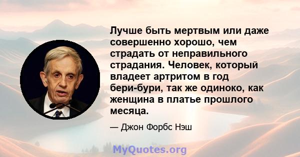 Лучше быть мертвым или даже совершенно хорошо, чем страдать от неправильного страдания. Человек, который владеет артритом в год бери-бури, так же одиноко, как женщина в платье прошлого месяца.