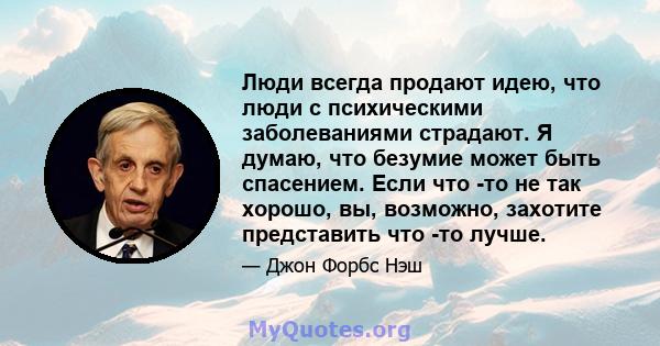 Люди всегда продают идею, что люди с психическими заболеваниями страдают. Я думаю, что безумие может быть спасением. Если что -то не так хорошо, вы, возможно, захотите представить что -то лучше.