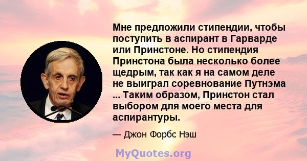 Мне предложили стипендии, чтобы поступить в аспирант в Гарварде или Принстоне. Но стипендия Принстона была несколько более щедрым, так как я на самом деле не выиграл соревнование Путнэма ... Таким образом, Принстон стал 