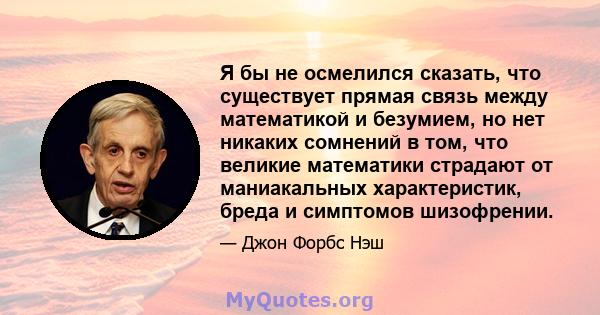 Я бы не осмелился сказать, что существует прямая связь между математикой и безумием, но нет никаких сомнений в том, что великие математики страдают от маниакальных характеристик, бреда и симптомов шизофрении.