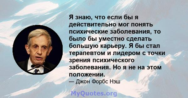 Я знаю, что если бы я действительно мог понять психические заболевания, то было бы уместно сделать большую карьеру. Я бы стал терапевтом и лидером с точки зрения психического заболевания. Но я не на этом положении.