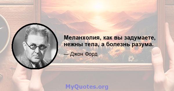 Меланхолия, как вы задумаете, нежны тела, а болезнь разума.