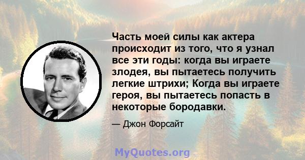 Часть моей силы как актера происходит из того, что я узнал все эти годы: когда вы играете злодея, вы пытаетесь получить легкие штрихи; Когда вы играете героя, вы пытаетесь попасть в некоторые бородавки.