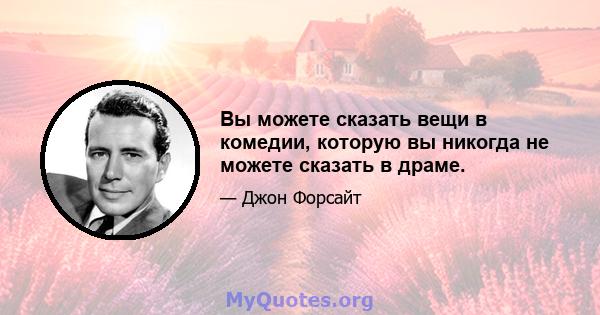 Вы можете сказать вещи в комедии, которую вы никогда не можете сказать в драме.