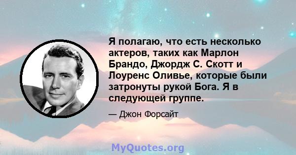 Я полагаю, что есть несколько актеров, таких как Марлон Брандо, Джордж С. Скотт и Лоуренс Оливье, которые были затронуты рукой Бога. Я в следующей группе.