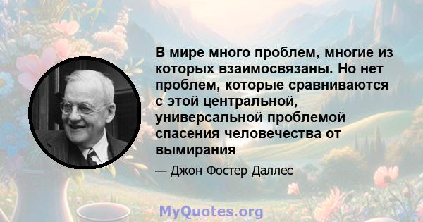 В мире много проблем, многие из которых взаимосвязаны. Но нет проблем, которые сравниваются с этой центральной, универсальной проблемой спасения человечества от вымирания