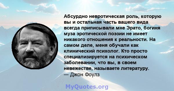 Абсурдно невротическая роль, которую вы и остальная часть вашего вида всегда приписывали мне Эрато, богиня муза эротической поэзии не имеет никакого отношения к реальности. На самом деле, меня обучали как клинический