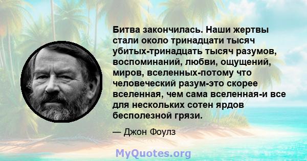 Битва закончилась. Наши жертвы стали около тринадцати тысяч убитых-тринадцать тысяч разумов, воспоминаний, любви, ощущений, миров, вселенных-потому что человеческий разум-это скорее вселенная, чем сама вселенная-и все