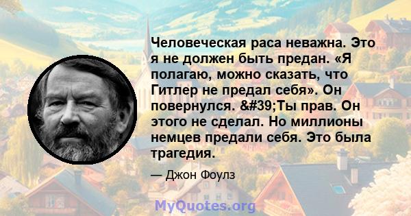 Человеческая раса неважна. Это я не должен быть предан. «Я полагаю, можно сказать, что Гитлер не предал себя». Он повернулся. 'Ты прав. Он этого не сделал. Но миллионы немцев предали себя. Это была трагедия.