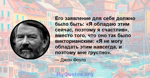 Его заявление для себя должно было быть: «Я обладаю этим сейчас, поэтому я счастлив», вместо того, что оно так было викторианским: «Я не могу обладать этим навсегда, и поэтому мне грустно».