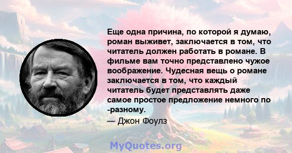 Еще одна причина, по которой я думаю, роман выживет, заключается в том, что читатель должен работать в романе. В фильме вам точно представлено чужое воображение. Чудесная вещь о романе заключается в том, что каждый