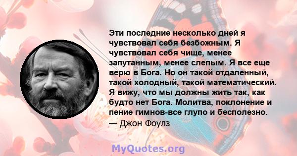 Эти последние несколько дней я чувствовал себя безбожным. Я чувствовал себя чище, менее запутанным, менее слепым. Я все еще верю в Бога. Но он такой отдаленный, такой холодный, такой математический. Я вижу, что мы