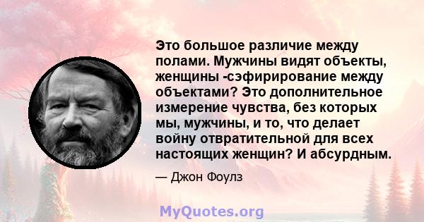 Это большое различие между полами. Мужчины видят объекты, женщины -сэфирирование между объектами? Это дополнительное измерение чувства, без которых мы, мужчины, и то, что делает войну отвратительной для всех настоящих