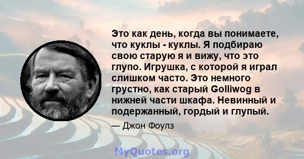 Это как день, когда вы понимаете, что куклы - куклы. Я подбираю свою старую я и вижу, что это глупо. Игрушка, с которой я играл слишком часто. Это немного грустно, как старый Golliwog в нижней части шкафа. Невинный и