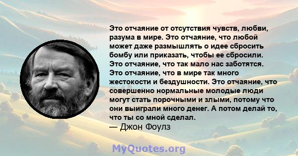 Это отчаяние от отсутствия чувств, любви, разума в мире. Это отчаяние, что любой может даже размышлять о идее сбросить бомбу или приказать, чтобы ее сбросили. Это отчаяние, что так мало нас заботятся. Это отчаяние, что