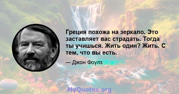 Греция похожа на зеркало. Это заставляет вас страдать. Тогда ты учишься. Жить один? Жить. С тем, что вы есть.