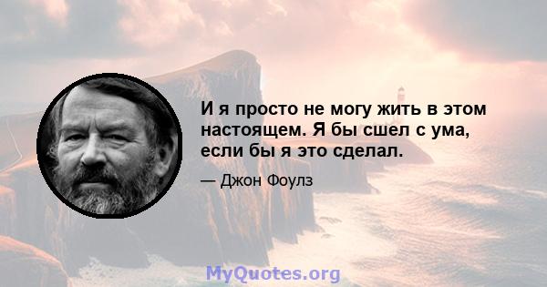 И я просто не могу жить в этом настоящем. Я бы сшел с ума, если бы я это сделал.