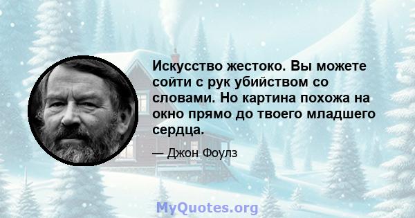 Искусство жестоко. Вы можете сойти с рук убийством со словами. Но картина похожа на окно прямо до твоего младшего сердца.