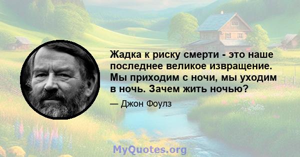 Жадка к риску смерти - это наше последнее великое извращение. Мы приходим с ночи, мы уходим в ночь. Зачем жить ночью?