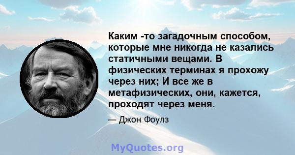 Каким -то загадочным способом, которые мне никогда не казались статичными вещами. В физических терминах я прохожу через них; И все же в метафизических, они, кажется, проходят через меня.