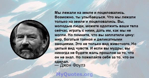 Мы лежали на земле и поцеловались. Возможно, ты улыбаешься. Что мы лежали только на земле и поцеловались. Вы, молодые люди, можете одолжить ваши тела сейчас, играть с ними, дать им, как мы не могли. Но помните, что вы