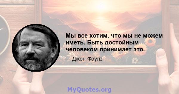 Мы все хотим, что мы не можем иметь. Быть достойным человеком принимает это.