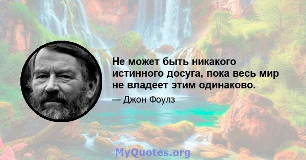 Не может быть никакого истинного досуга, пока весь мир не владеет этим одинаково.