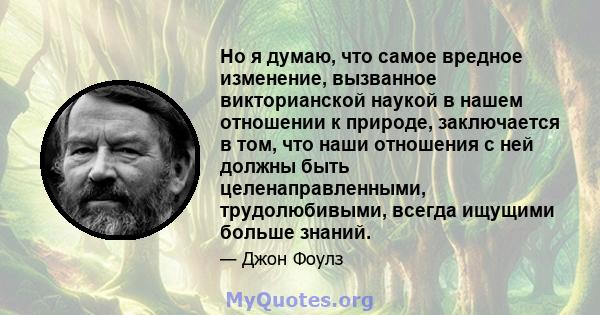 Но я думаю, что самое вредное изменение, вызванное викторианской наукой в ​​нашем отношении к природе, заключается в том, что наши отношения с ней должны быть целенаправленными, трудолюбивыми, всегда ищущими больше